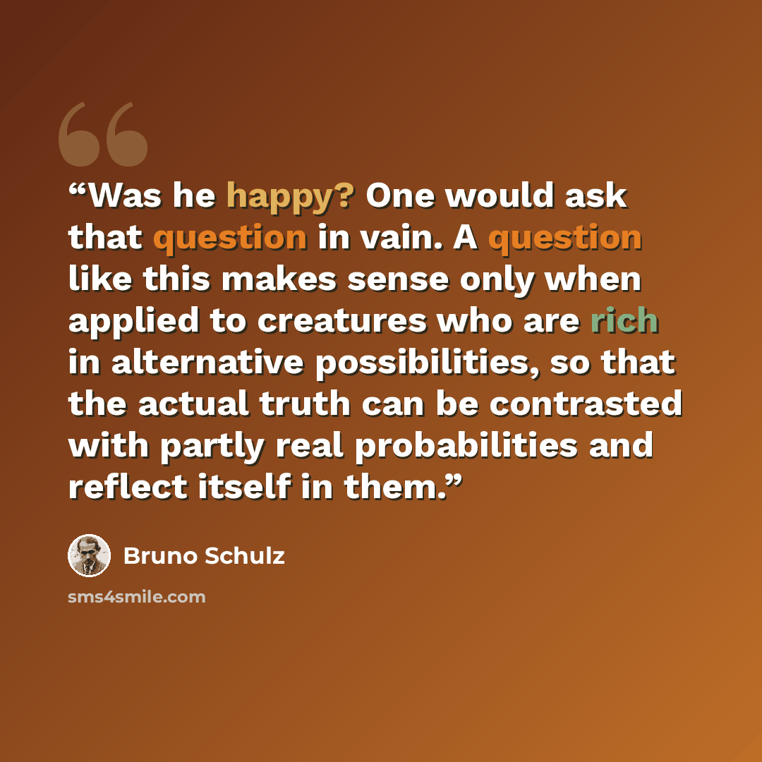 “Was he happy? One would ask that question in vain. A question like this makes sense only when applied to creatures who are rich in alternative possibilities, so that the actual truth can be contrasted with partly real probabilities and reflect itself in them.” quote by Bruno Schulz