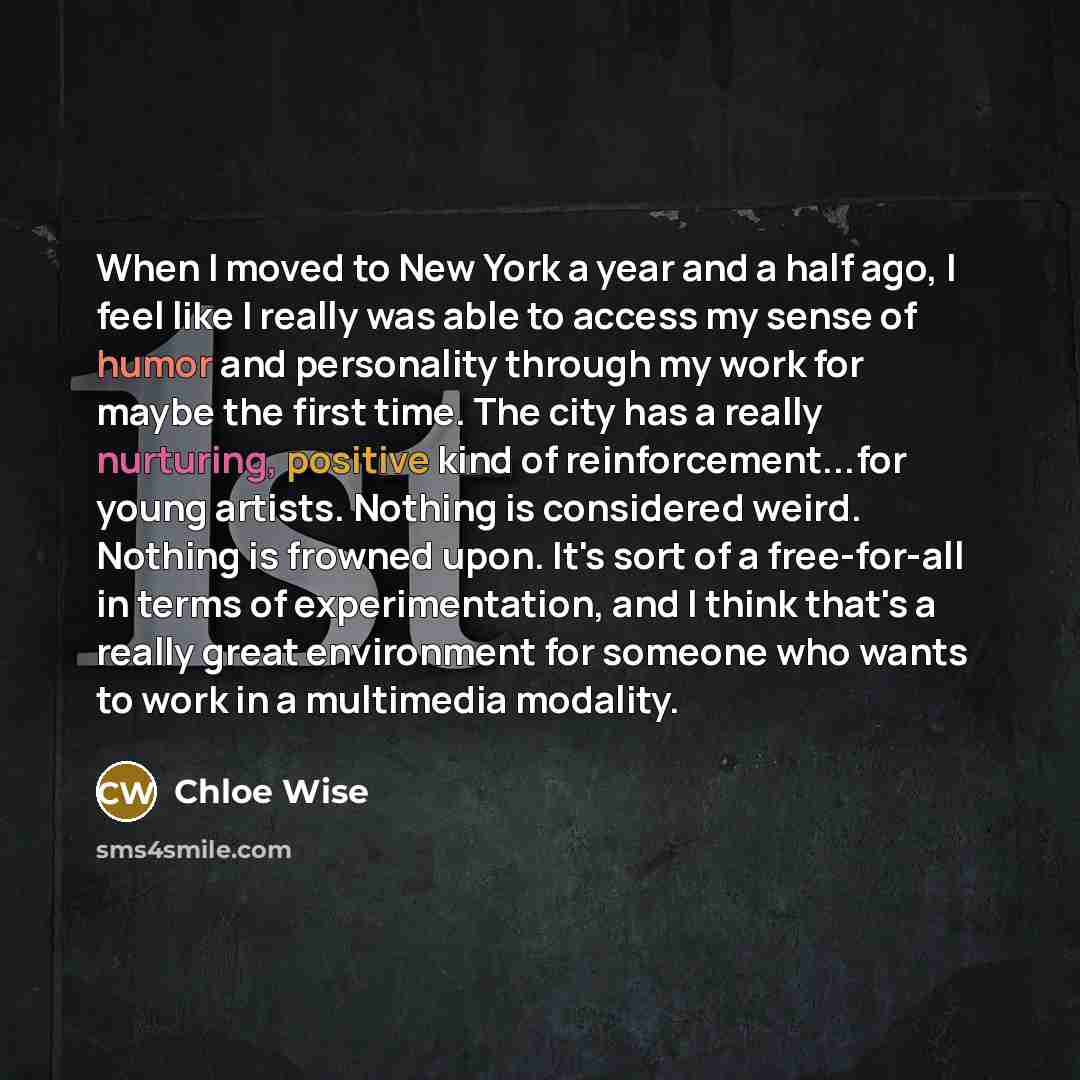 “When I moved to New York a year and a half ago, I feel like I really was able to access my sense of humor and personality through my work for maybe the first time. The city has a really nurturing, positive kind of reinforcement...for young artists. Nothing is considered weird. Nothing is frowned…” quote by Chloe Wise
