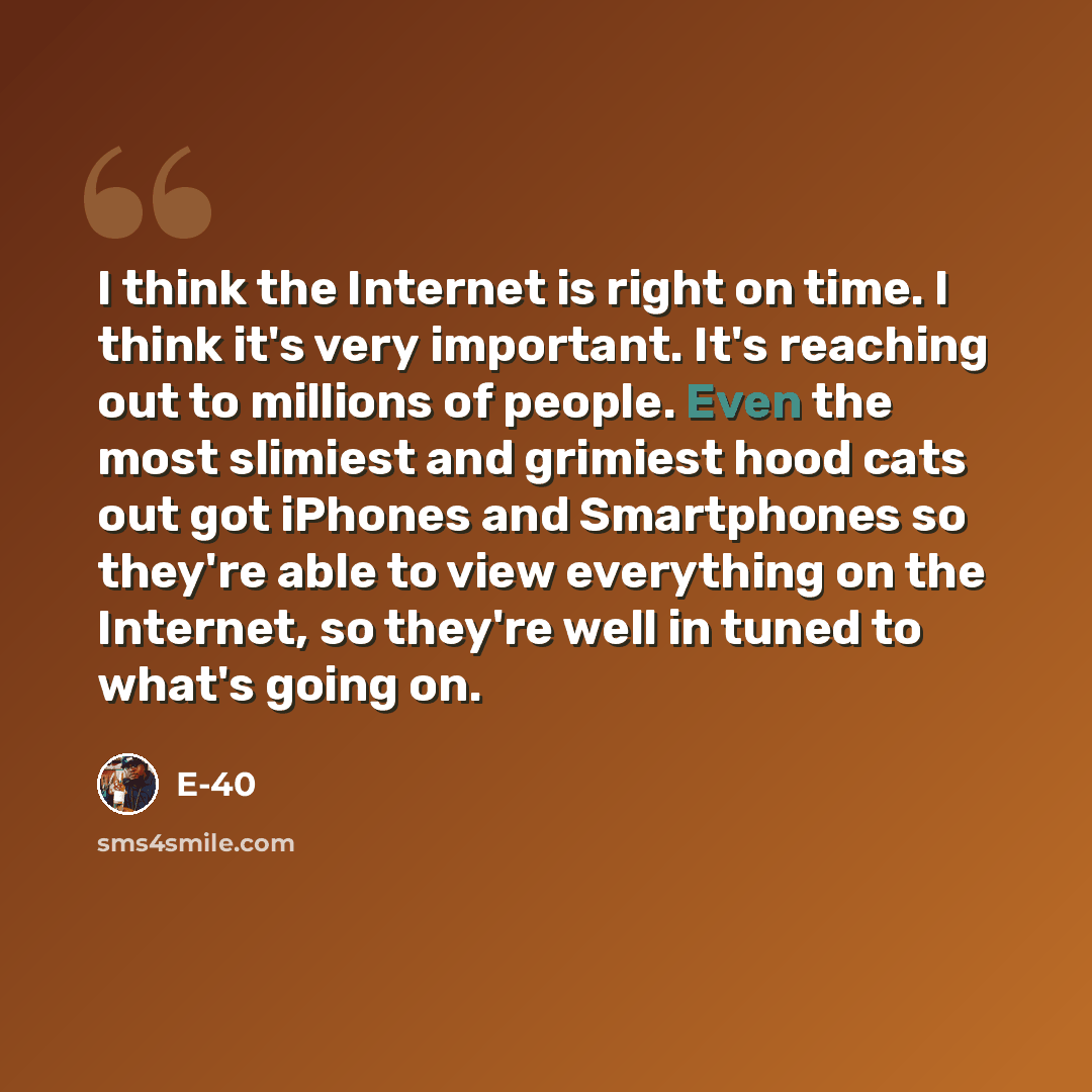 “I think the Internet is right on time. I think it's very important. It's reaching out to millions of people. Even the most slimiest and grimiest hood cats out got iPhones and Smartphones so they're able to view everything on the Internet, so they're well in tuned to what's going on.” quote by E-40