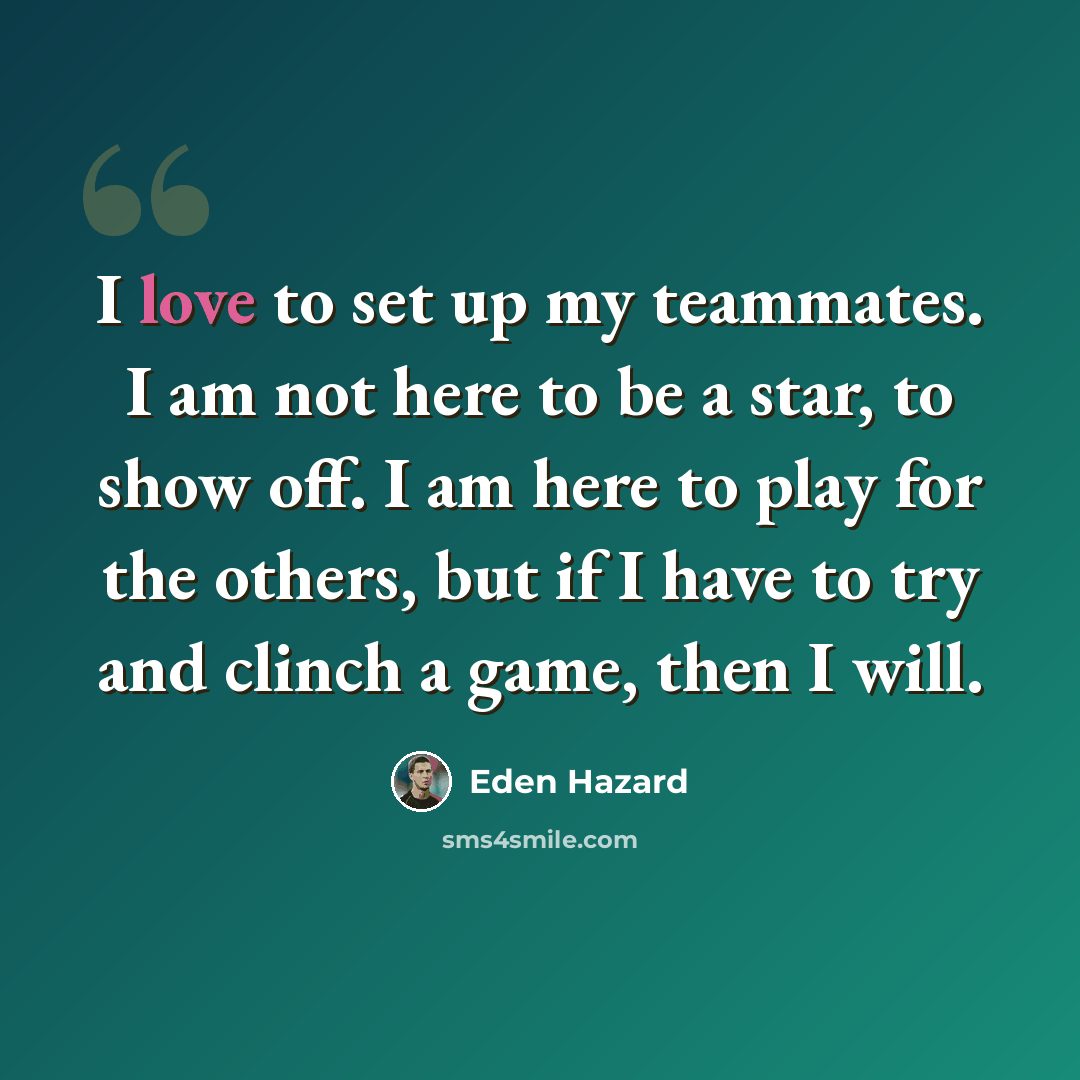 “I love to set up my teammates. I am not here to be a star, to show off. I am here to play for the others, but if I have to try and clinch a game, then I will.” quote by Eden Hazard