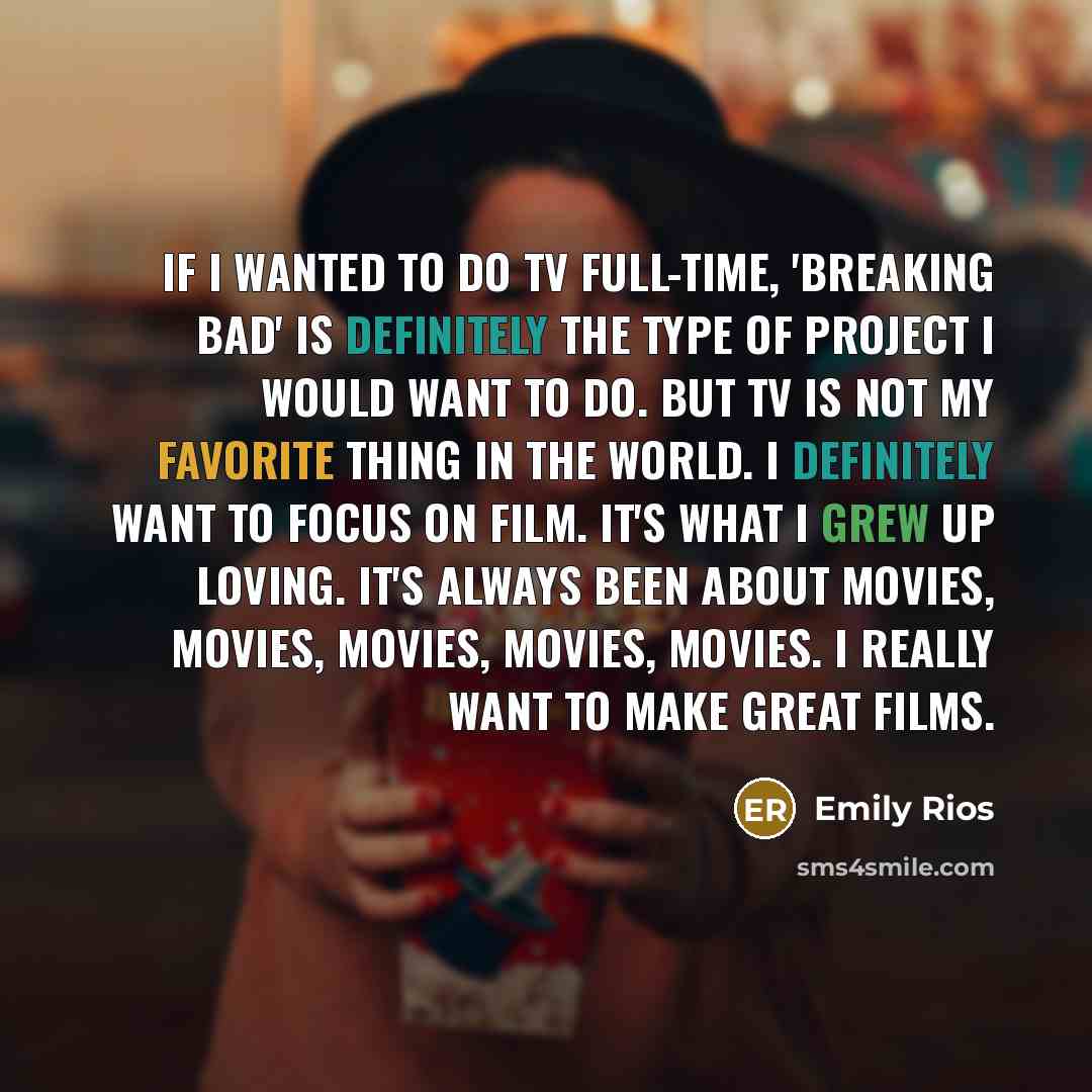 “If I wanted to do TV full-time, 'Breaking Bad' is definitely the type of project I would want to do. But TV is not my favorite thing in the world. I definitely want to focus on film. It's what I grew up loving. It's always been about movies, movies, movies, movies, movies. I really want to make…” quote by Emily Rios