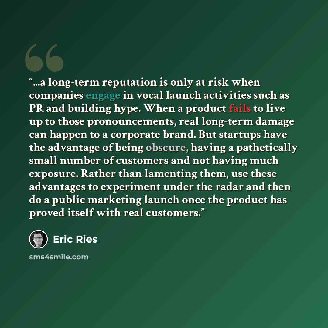 “...a long-term reputation is only at risk when companies engage in vocal launch activities such as PR and building hype. When a product fails to live up to those pronouncements, real long-term damage can happen to a corporate brand. But startups have the advantage of being obscure, having a…” quote by Eric Ries