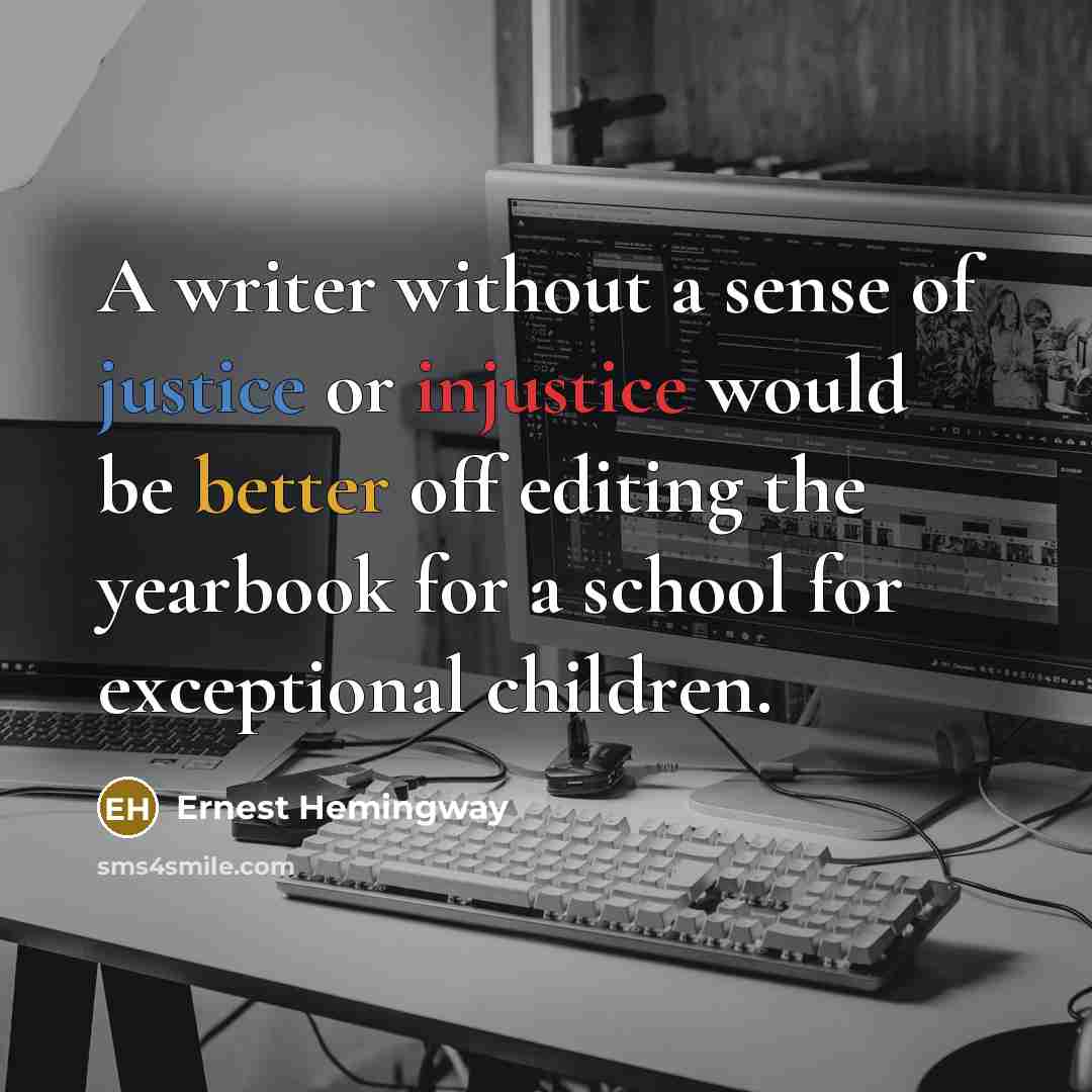 “A writer without a sense of justice or injustice would be better off editing the yearbook for a school for exceptional children.” quote by Ernest Hemingway