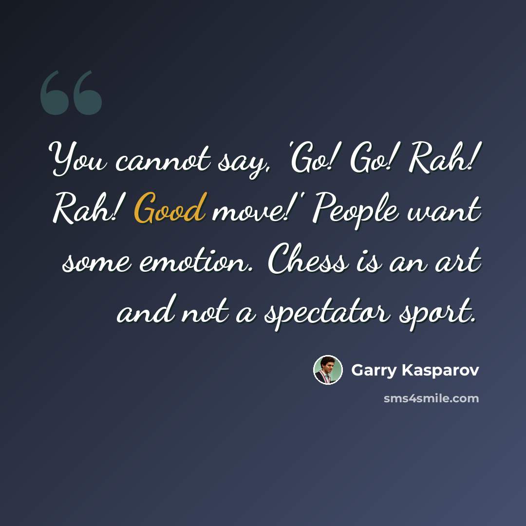 “You cannot say, 'Go! Go! Rah! Rah! Good move!' People want some emotion. Chess is an art and not a spectator sport.” quote by Garry Kasparov