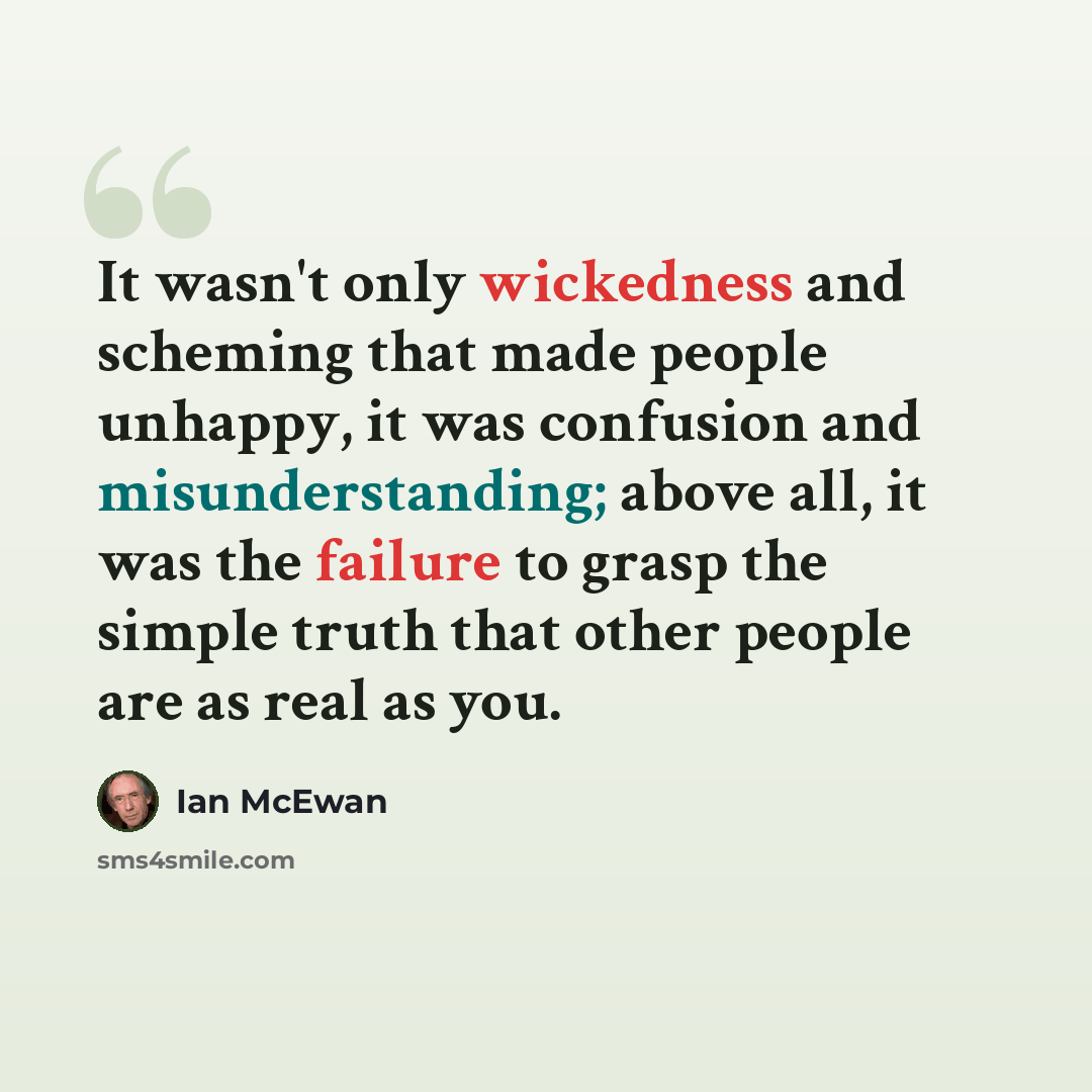 “It wasn't only wickedness and scheming that made people unhappy, it was confusion and misunderstanding; above all, it was the failure to grasp the simple truth that other people are as real as you.” quote by Ian Mcewan