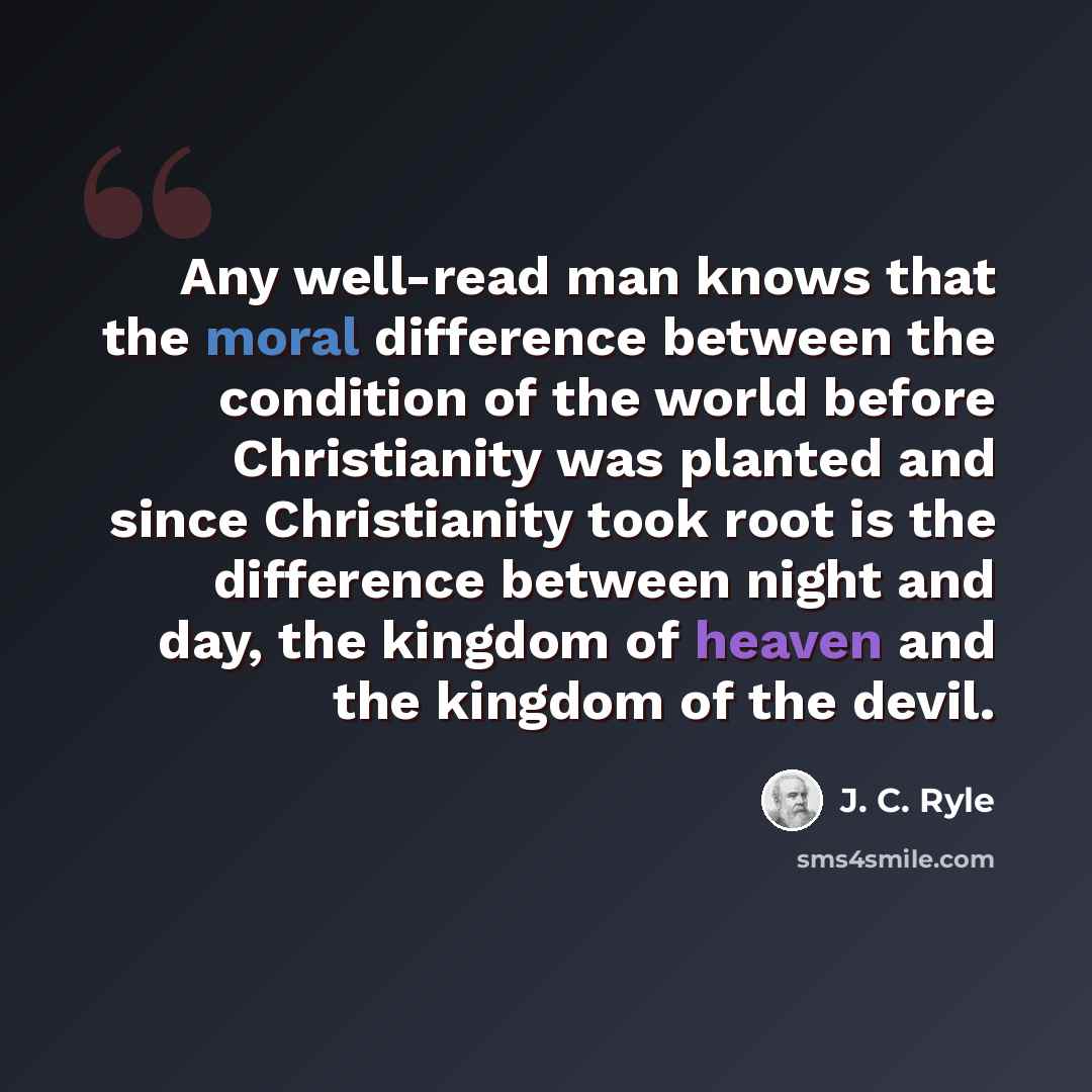 “Any well-read man knows that the moral difference between the condition of the world before Christianity was planted and since Christianity took root is the difference between night and day, the kingdom of heaven and the kingdom of the devil.” quote by J. C. Ryle