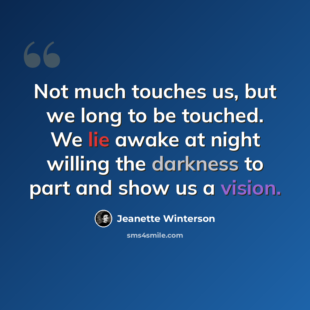 “Not much touches us, but we long to be touched. We lie awake at night willing the darkness to part and show us a vision.” quote by Jeanette Winterson