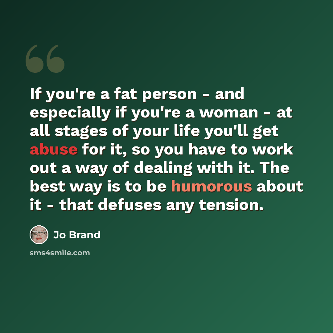 “If you're a fat person - and especially if you're a woman - at all stages of your life you'll get abuse for it, so you have to work out a way of dealing with it. The best way is to be humorous about it - that defuses any tension.” quote by Jo Brand