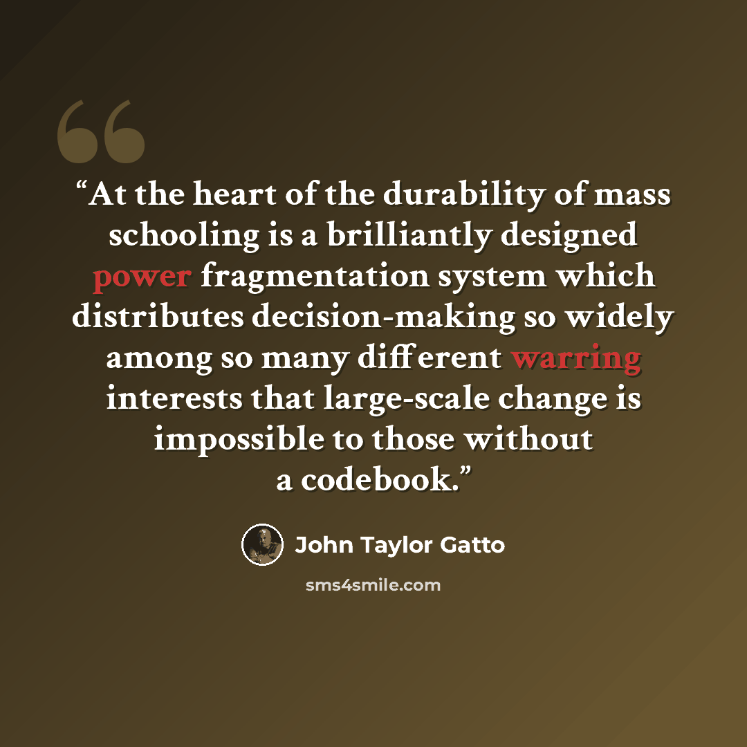 “At the heart of the durability of mass schooling is a brilliantly designed power fragmentation system which distributes decision-making so widely among so many different warring interests that large-scale change is impossible to those without a codebook.” quote by John Taylor Gatto