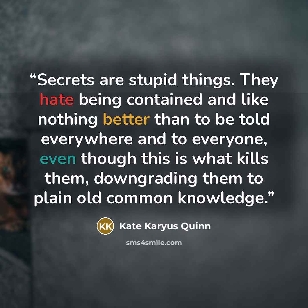 “Secrets are stupid things. They hate being contained and like nothing better than to be told everywhere and to everyone, even though this is what kills them, downgrading them to plain old common knowledge.” quote by Kate Karyus Quinn