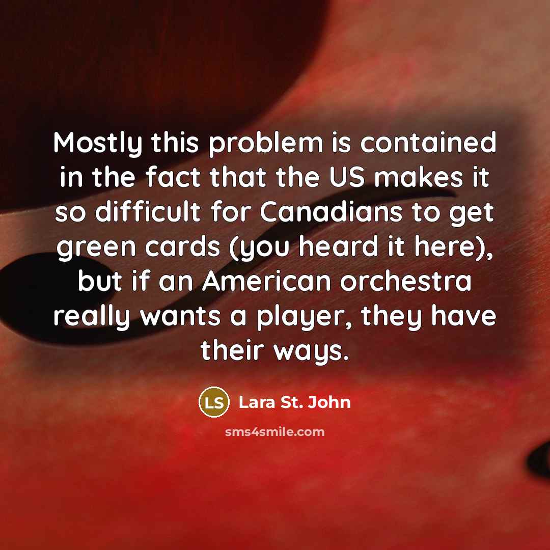 “Mostly this problem is contained in the fact that the US makes it so difficult for Canadians to get green cards (you heard it here), but if an American orchestra really wants a player, they have their ways.” quote by Lara St. John