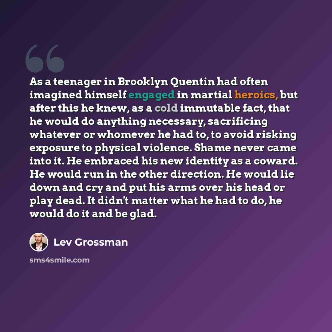 “As a teenager in Brooklyn Quentin had often imagined himself engaged in martial heroics, but after this he knew, as a cold immutable fact, that he would do anything necessary, sacrificing whatever or whomever he had to, to avoid risking exposure to physical violence. Shame never came into it. He…” quote by Lev Grossman