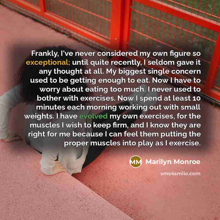 “Frankly, I've never considered my own figure so exceptional; until quite recently, I seldom gave it any thought at all. My biggest single concern used to be getting enough to eat. Now I have to worry about eating too much. I never used to bother with exercises. Now I spend at least 10 minutes each…” quote by Marilyn Monroe