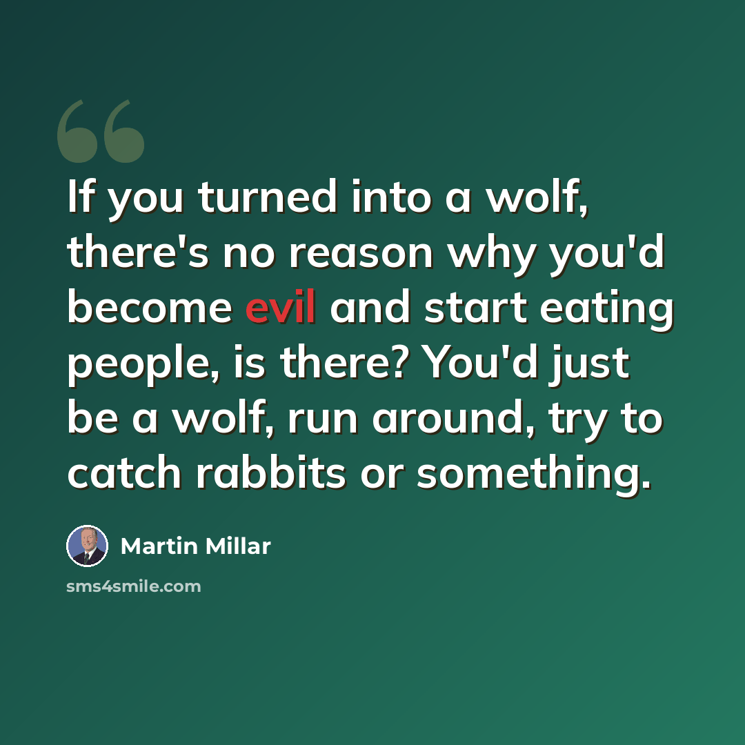“If you turned into a wolf, there's no reason why you'd become evil and start eating people, is there? You'd just be a wolf, run around, try to catch rabbits or something.” quote by Martin Millar