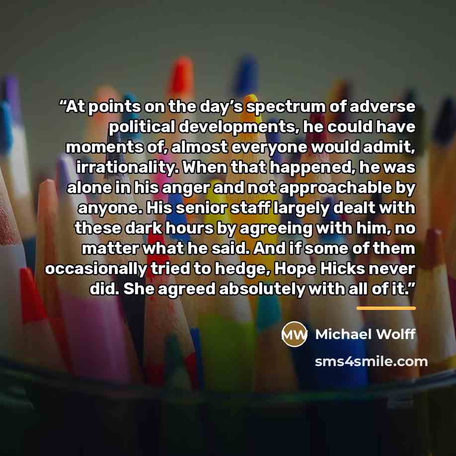 “At points on the day’s spectrum of adverse political developments, he could have moments of, almost everyone would admit, irrationality. When that happened, he was alone in his anger and not approachable by anyone. His senior staff largely dealt with these dark hours by agreeing with him, no…” quote by Michael Wolff