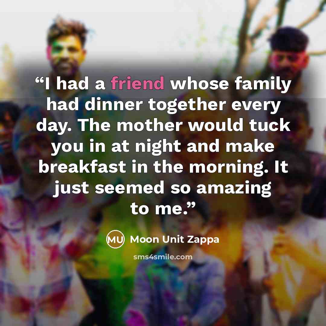 “I had a friend whose family had dinner together every day. The mother would tuck you in at night and make breakfast in the morning. It just seemed so amazing to me.” quote by Moon Unit Zappa