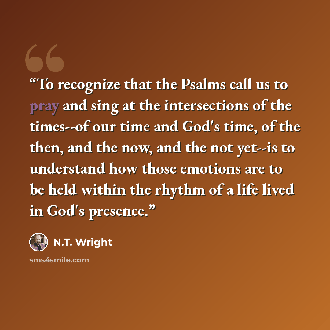 “To recognize that the Psalms call us to pray and sing at the intersections of the times--of our time and God's time, of the then, and the now, and the not yet--is to understand how those emotions are to be held within the rhythm of a life lived in God's presence.” quote by N.T. Wright