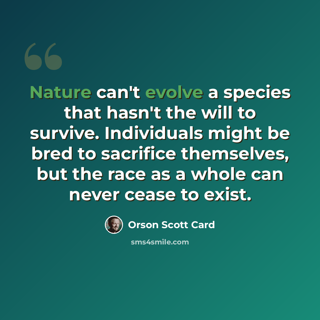 “Nature can't evolve a species that hasn't the will to survive. Individuals might be bred to sacrifice themselves, but the race as a whole can never cease to exist.” quote by Orson Scott Card