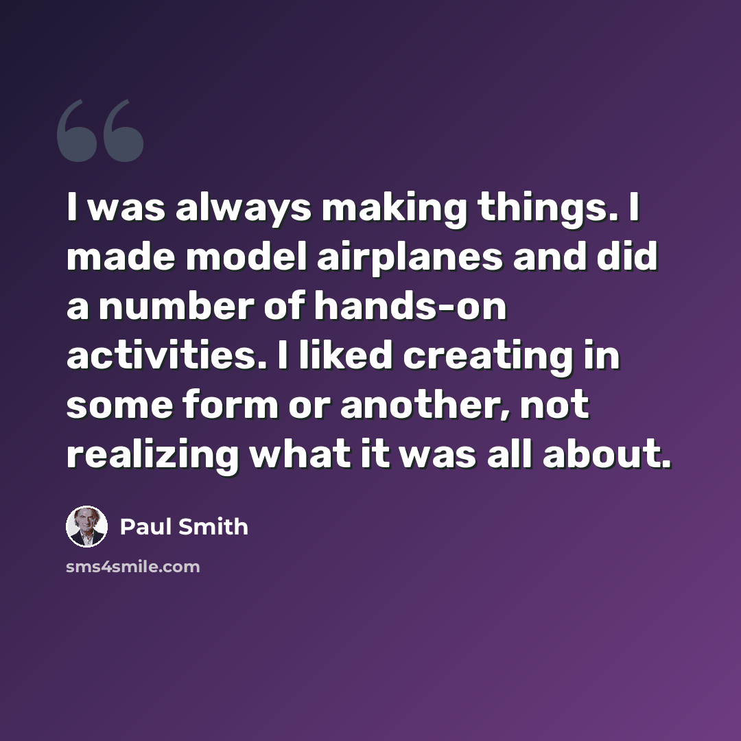 “I was always making things. I made model airplanes and did a number of hands-on activities. I liked creating in some form or another, not realizing what it was all about.” quote by Paul Smith