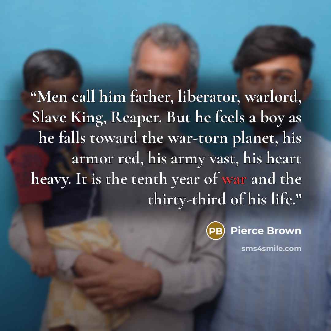“Men call him father, liberator, warlord, Slave King, Reaper. But he feels a boy as he falls toward the war-torn planet, his armor red, his army vast, his heart heavy. It is the tenth year of war and the thirty-third of his life.” quote by Pierce Brown