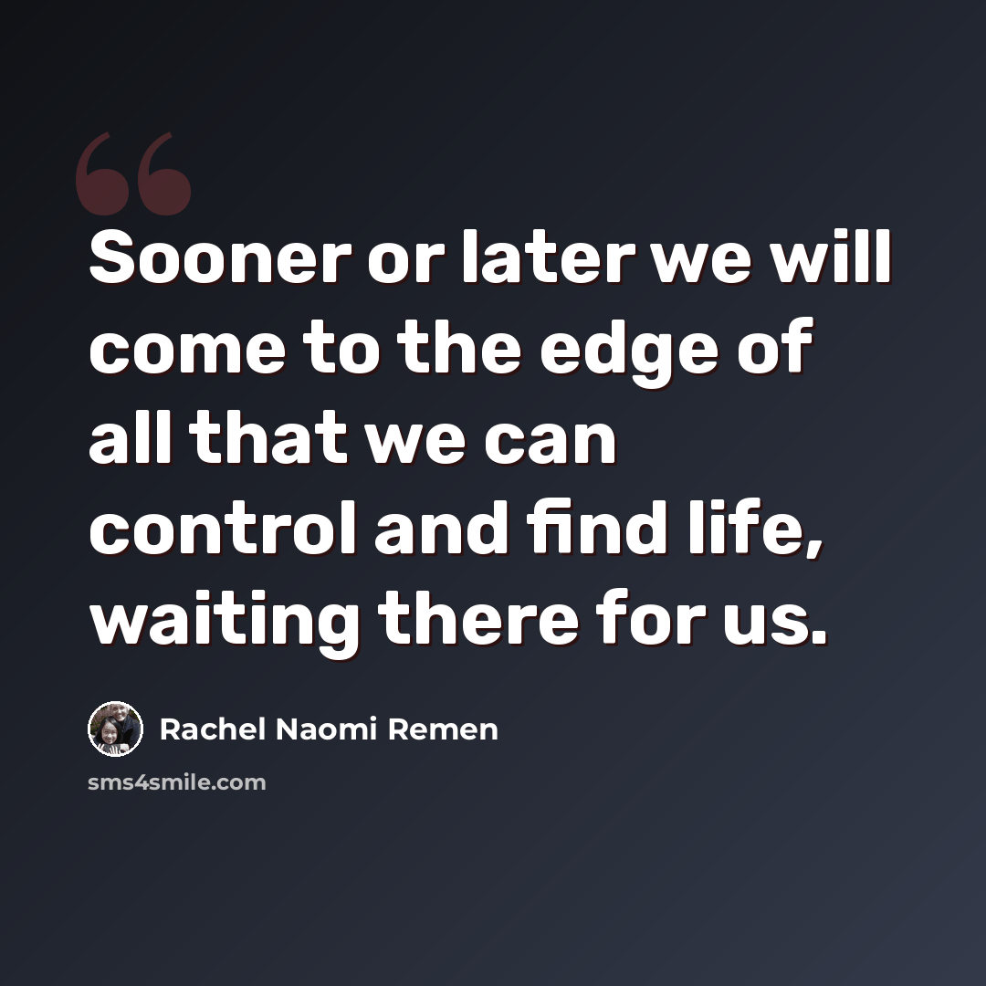 “Sooner or later we will come to the edge of all that we can control and find life, waiting there for us.” quote by Rachel Naomi Remen