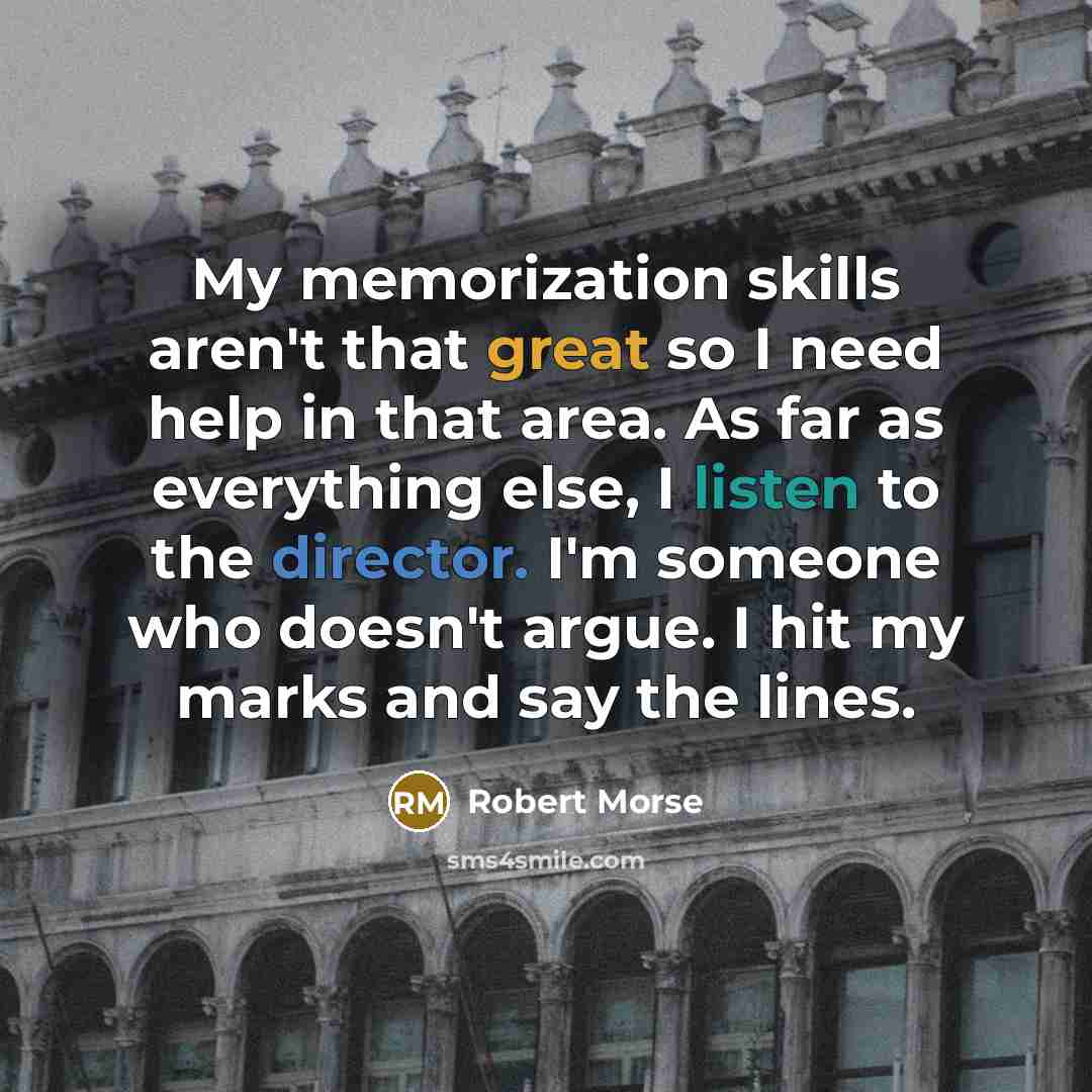 “My memorization skills aren't that great so I need help in that area. As far as everything else, I listen to the director. I'm someone who doesn't argue. I hit my marks and say the lines.” quote by Robert Morse