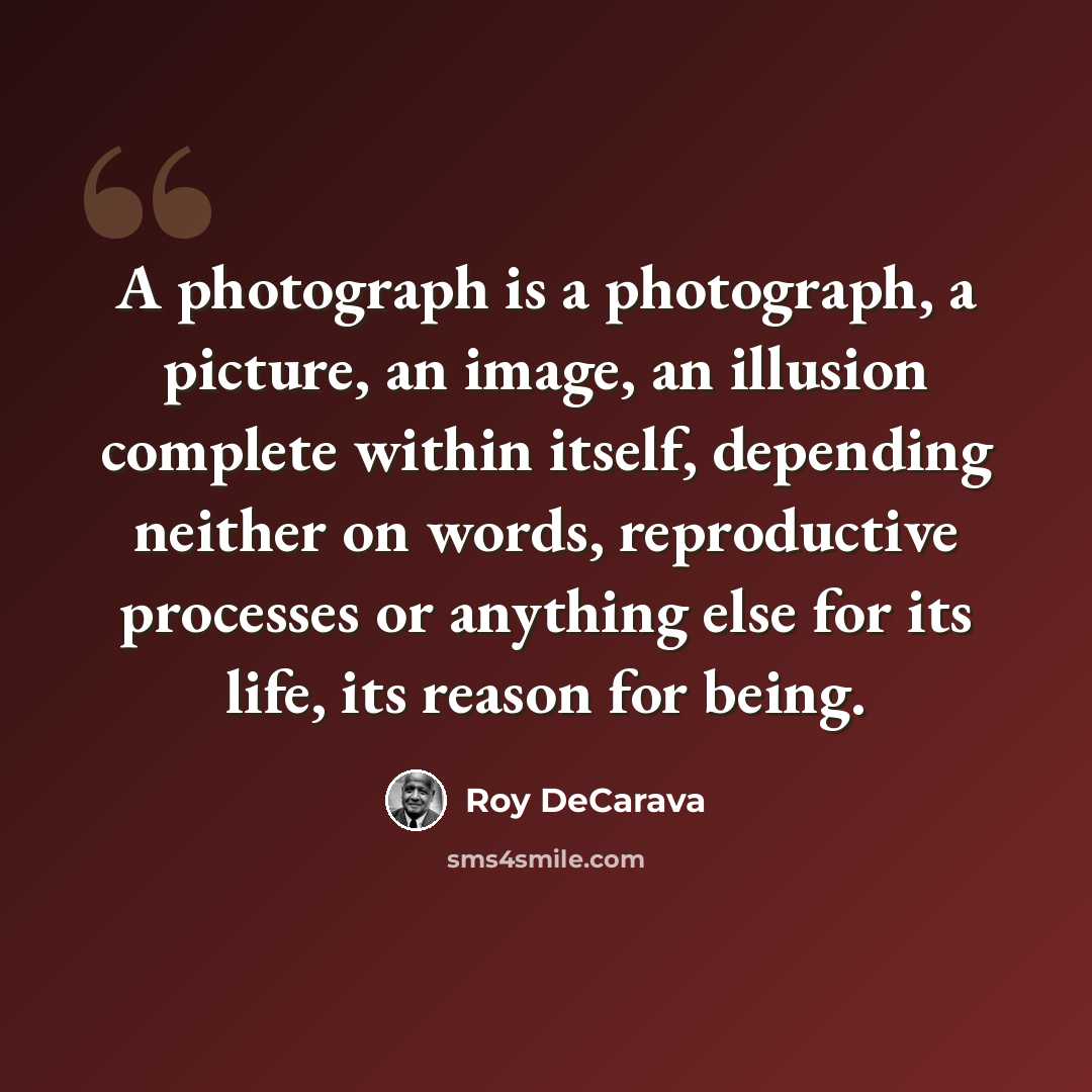 “A photograph is a photograph, a picture, an image, an illusion complete within itself, depending neither on words, reproductive processes or anything else for its life, its reason for being.” quote by Roy DeCarava