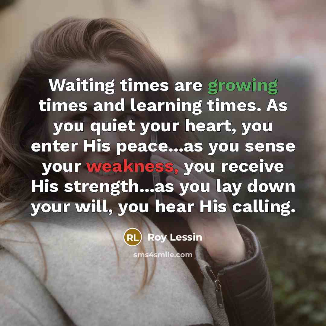 “Waiting times are growing times and learning times. As you quiet your heart, you enter His peace...as you sense your weakness, you receive His strength...as you lay down your will, you hear His calling.” quote by Roy Lessin