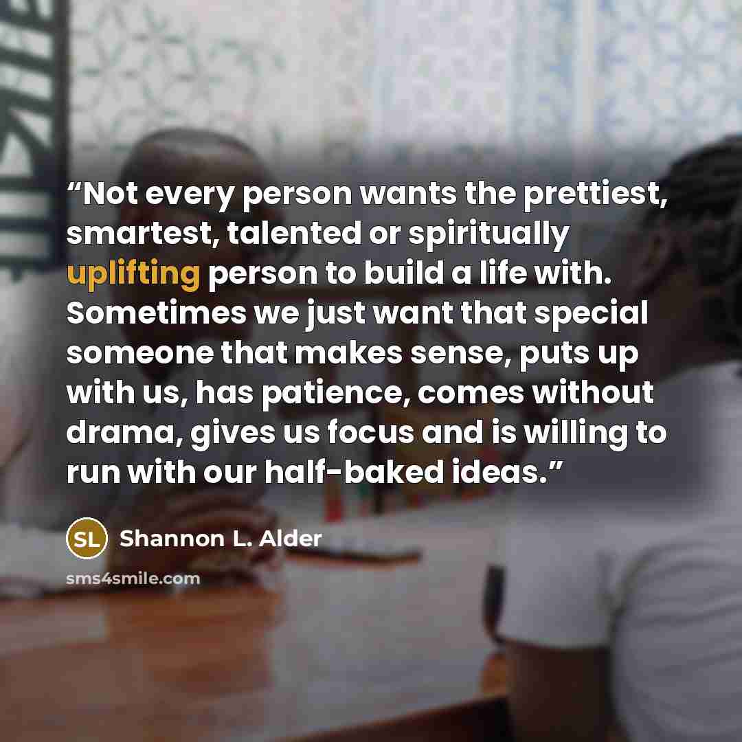 “Not every person wants the prettiest, smartest, talented or spiritually uplifting person to build a life with. Sometimes we just want that special someone that makes sense, puts up with us, has patience, comes without drama, gives us focus and is willing to run with our half-baked ideas.” quote by Shannon L. Alder