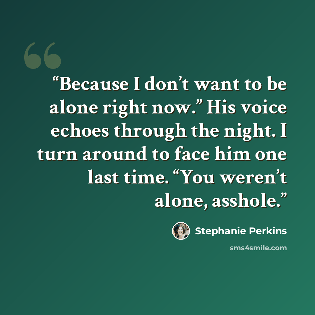 “Because I don’t want to be alone right now.” His voice echoes through the night. I turn around to face him one last time. “You weren’t alone, asshole.” quote by Stephanie Perkins