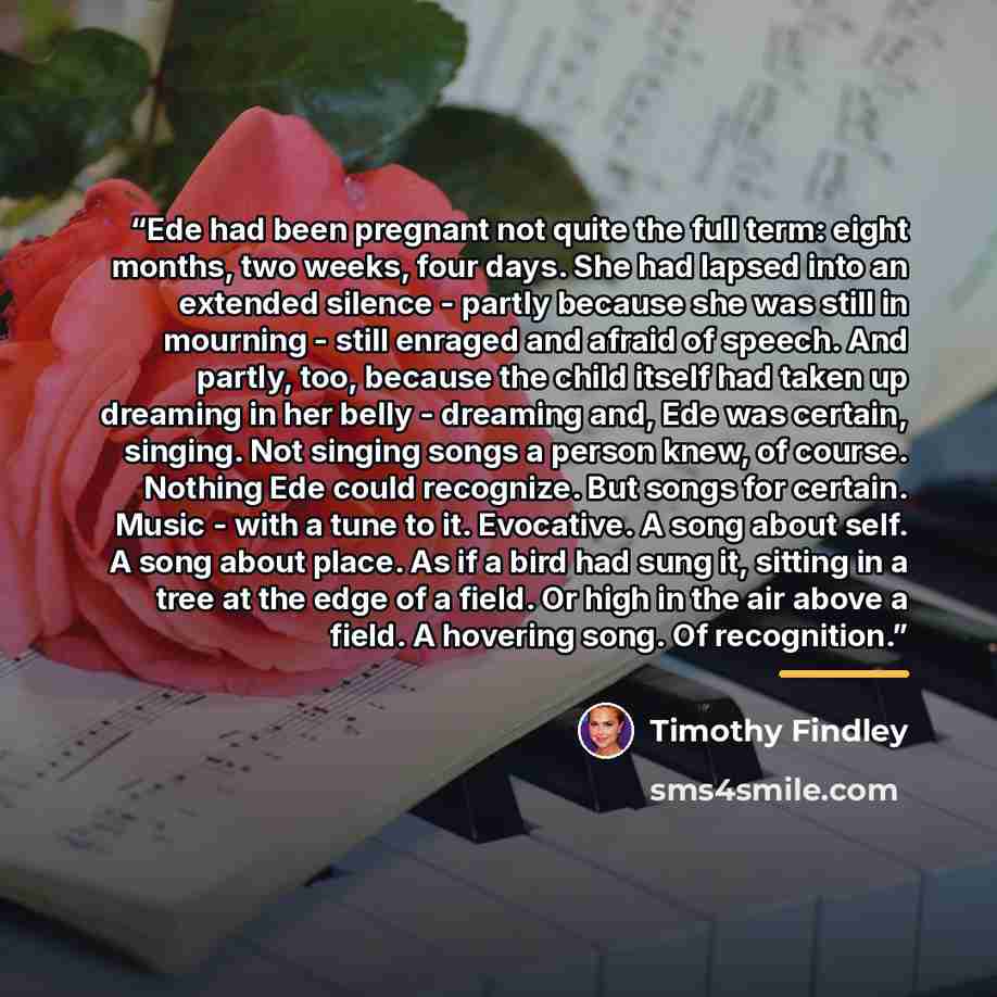 “Ede had been pregnant not quite the full term: eight months, two weeks, four days. She had lapsed into an extended silence - partly because she was still in mourning - still enraged and afraid of speech. And partly, too, because the child itself had taken up dreaming in her belly - dreaming and…” quote by Timothy Findley