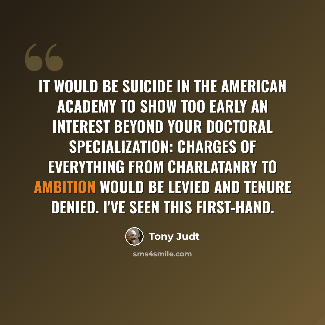“It would be suicide in the American academy to show too early an interest beyond your doctoral specialization: charges of everything from charlatanry to ambition would be levied and tenure denied. I've seen this first-hand.” quote by Tony Judt