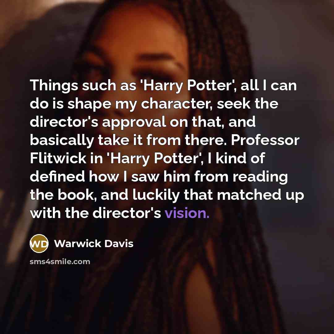“Things such as 'Harry Potter', all I can do is shape my character, seek the director's approval on that, and basically take it from there. Professor Flitwick in 'Harry Potter', I kind of defined how I saw him from reading the book, and luckily that matched up with the director's vision.” quote by Warwick Davis