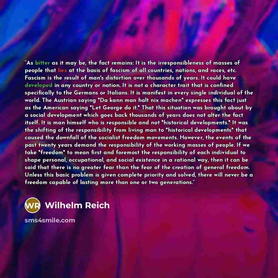 “As bitter as it may be, the fact remains: It is the irresponsibleness of masses of people that lies at the basis of fascism of all countries, nations, and races, etc. Fascism is the result of man's distortion over thousands of years. It could have developed in any country or nation. It is not a…” quote by Wilhelm Reich