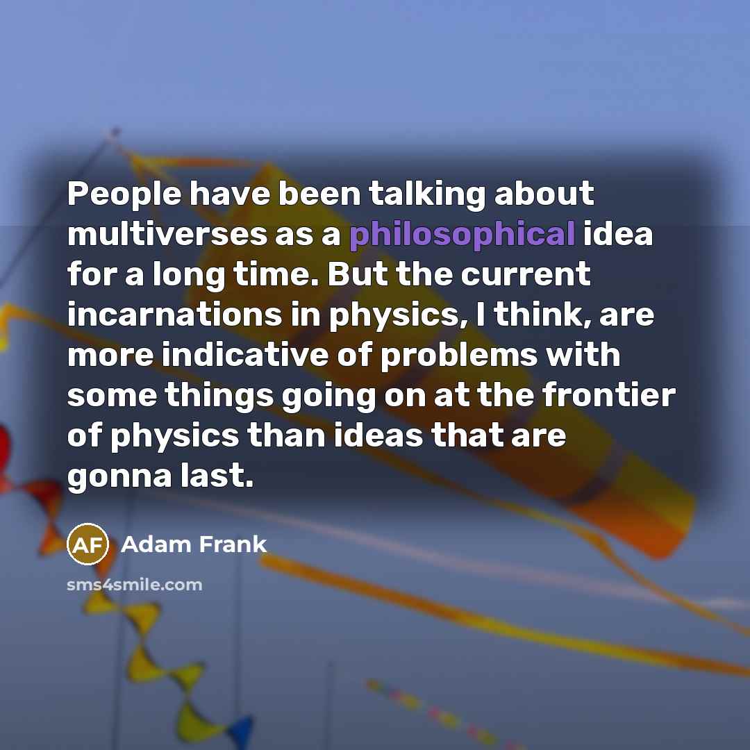 “People have been talking about multiverses as a philosophical idea for a long time. But the current incarnations in physics, I think, are more indicative of problems with some things going on at the frontier of physics than ideas that are gonna last.” quote by Adam Frank