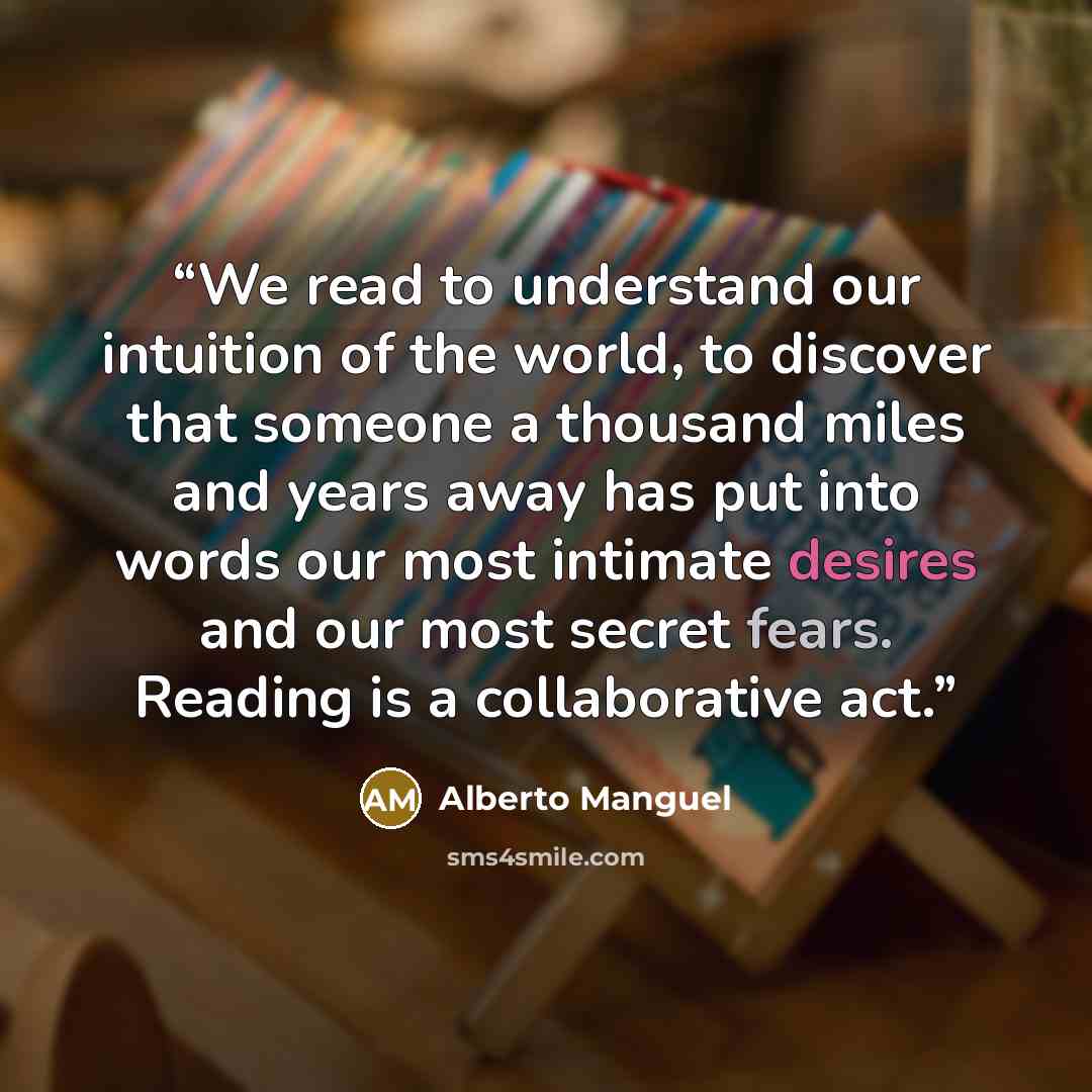 “We read to under­stand our intu­ition of the world, to dis­cover that some­one a thou­sand miles and years away has put into words our most inti­mate desires and our most secret fears. Reading is a col­lab­o­ra­tive act.” quote by Alberto Manguel