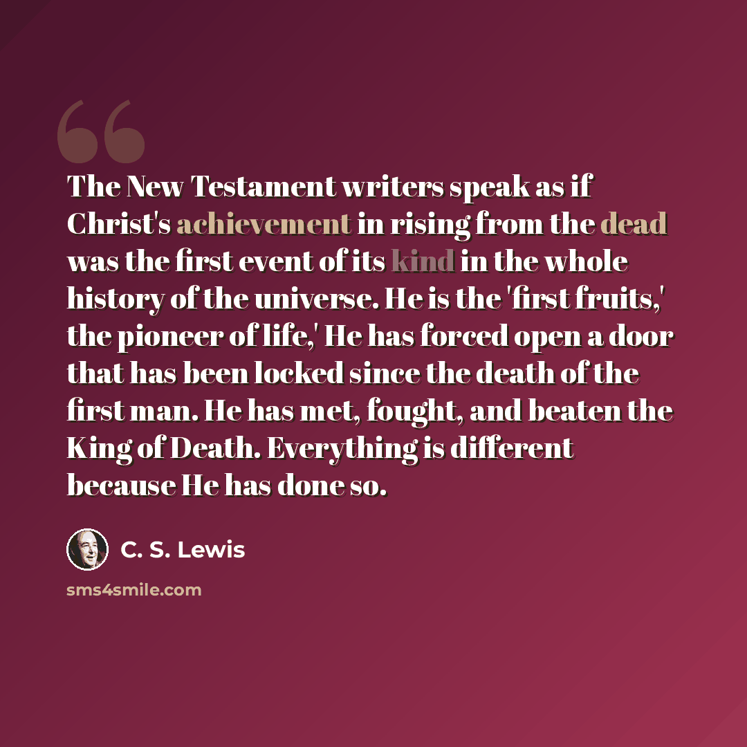 “The New Testament writers speak as if Christ's achievement in rising from the dead was the first event of its kind in the whole history of the universe. He is the 'first fruits,' the pioneer of life,' He has forced open a door that has been locked since the death of the first man. He has met…” quote by C. S. Lewis