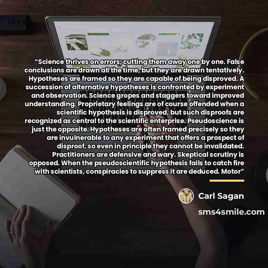 “Science thrives on errors, cutting them away one by one. False conclusions are drawn all the time, but they are drawn tentatively. Hypotheses are framed so they are capable of being disproved. A succession of alternative hypotheses is confronted by experiment and observation. Science gropes and…” quote by Carl Sagan
