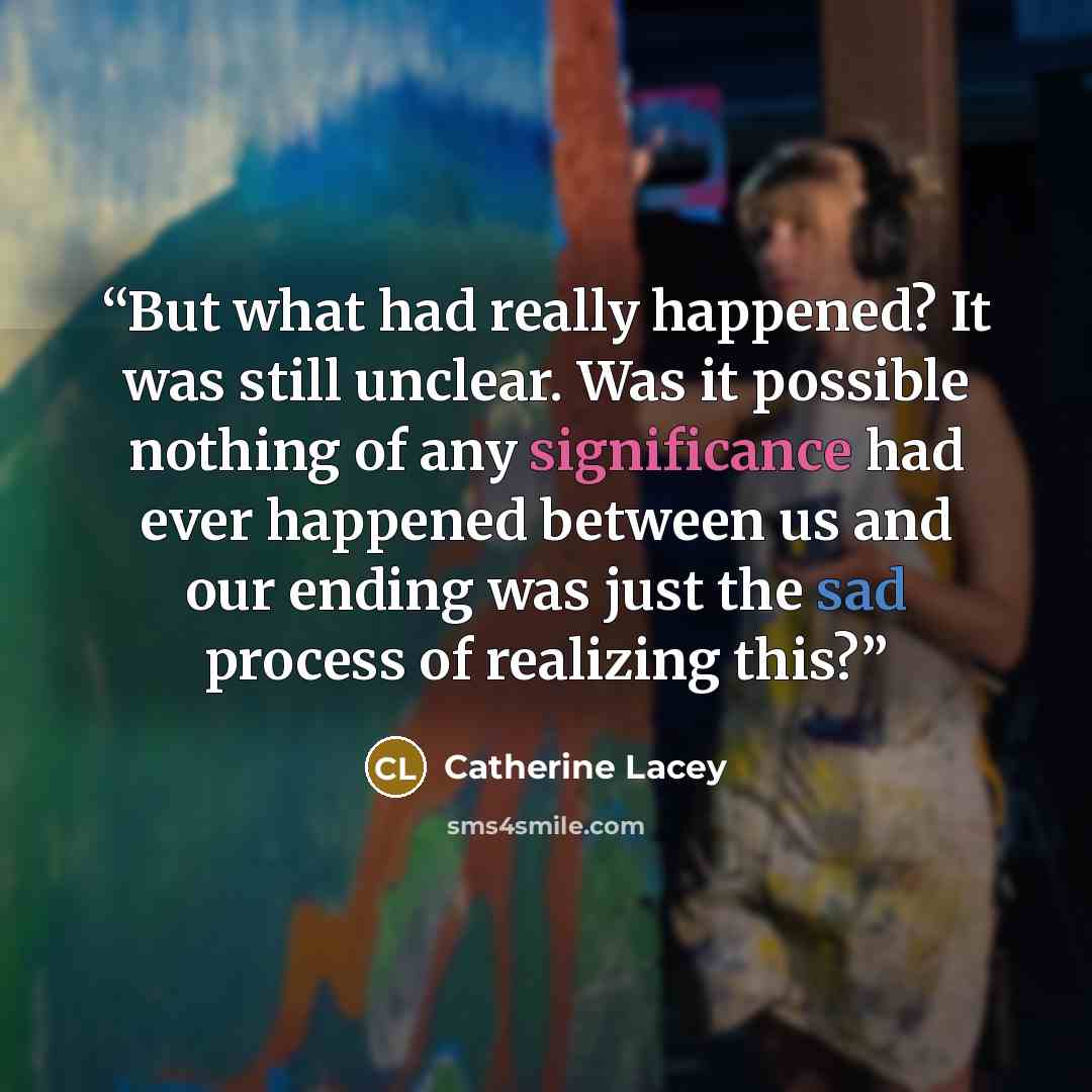 “But what had really happened? It was still unclear. Was it possible nothing of any significance had ever happened between us and our ending was just the sad process of realizing this?” quote by Catherine Lacey