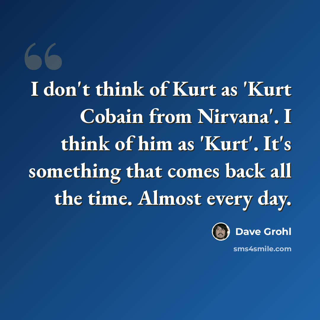 “I don't think of Kurt as 'Kurt Cobain from Nirvana'. I think of him as 'Kurt'. It's something that comes back all the time. Almost every day.” quote by Dave Grohl