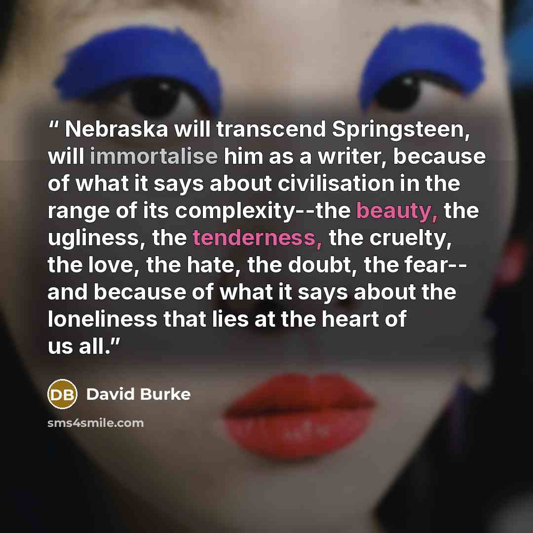“Nebraska will transcend Springsteen, will immortalise him as a writer, because of what it says about civilisation in the range of its complexity--the beauty, the ugliness, the tenderness, the cruelty, the love, the hate, the doubt, the fear-- and because of what it says about the loneliness that…” quote by David Burke
