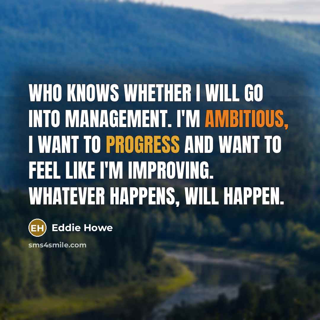 “Who knows whether I will go into management. I'm ambitious, I want to progress and want to feel like I'm improving. Whatever happens, will happen.” quote by Eddie Howe