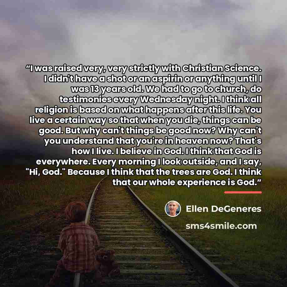 “I was raised very, very strictly with Christian Science. I didn't have a shot or an aspirin or anything until I was 13 years old. We had to go to church, do testimonies every Wednesday night. I think all religion is based on what happens after this life. You live a certain way so that when you…” quote by Ellen DeGeneres