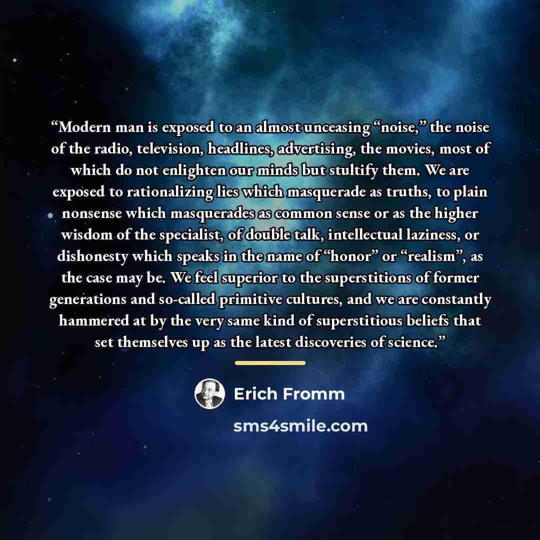 “Modern man is exposed to an almost unceasing “noise,” the noise of the radio, television, headlines, advertising, the movies, most of which do not enlighten our minds but stultify them. We are exposed to rationalizing lies which masquerade as truths, to plain nonsense which masquerades as common…” quote by Erich Fromm