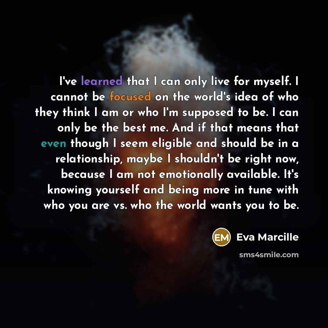 “I've learned that I can only live for myself. I cannot be focused on the world's idea of who they think I am or who I'm supposed to be. I can only be the best me. And if that means that even though I seem eligible and should be in a relationship, maybe I shouldn't be right now, because I am not…” quote by Eva Marcille