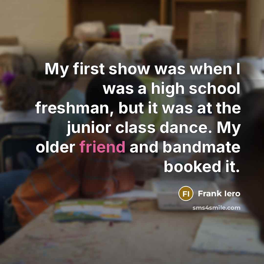 “My first show was when I was a high school freshman, but it was at the junior class dance. My older friend and bandmate booked it.” quote by Frank Iero