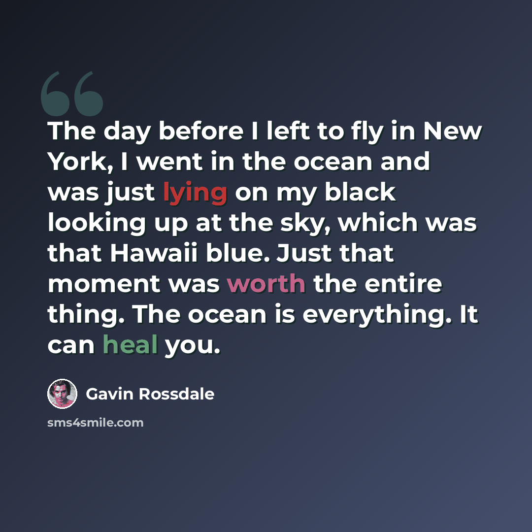 “The day before I left to fly in New York, I went in the ocean and was just lying on my black looking up at the sky, which was that Hawaii blue. Just that moment was worth the entire thing. The ocean is everything. It can heal you.” quote by Gavin Rossdale