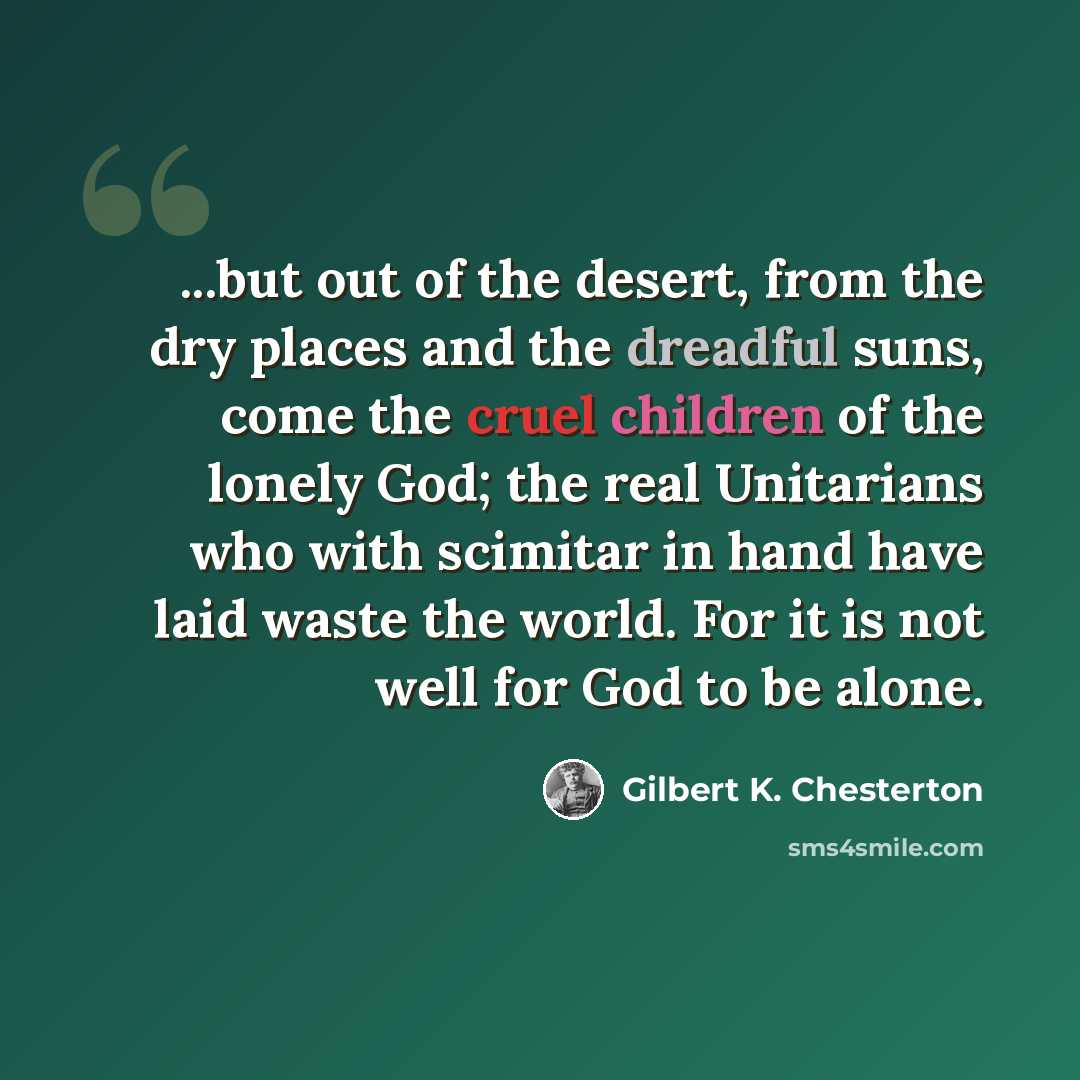 “...but out of the desert, from the dry places and the dreadful suns, come the cruel children of the lonely God; the real Unitarians who with scimitar in hand have laid waste the world. For it is not well for God to be alone.” quote by Gilbert K. Chesterton