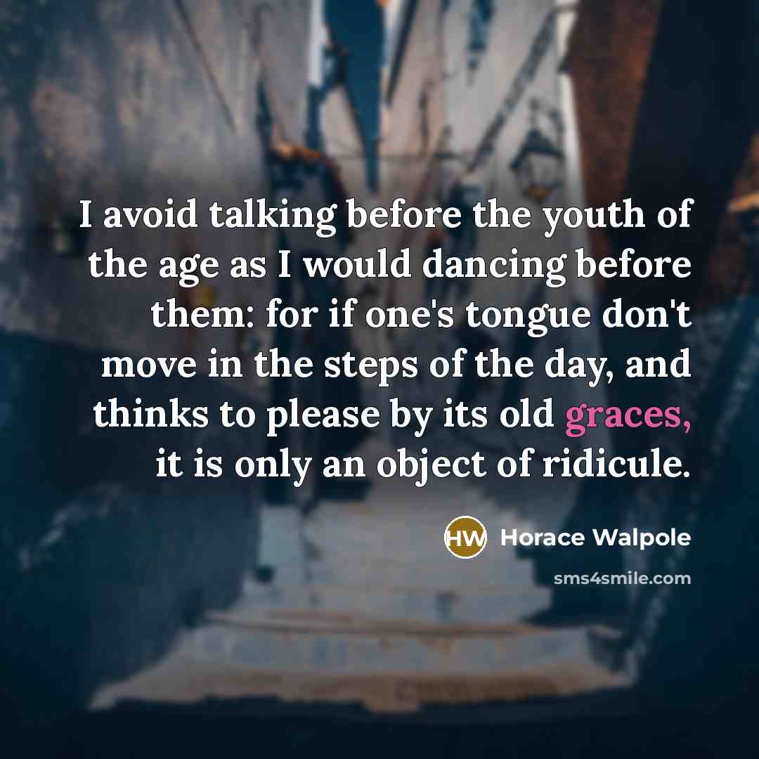 “I avoid talking before the youth of the age as I would dancing before them: for if one's tongue don't move in the steps of the day, and thinks to please by its old graces, it is only an object of ridicule.” quote by Horace Walpole