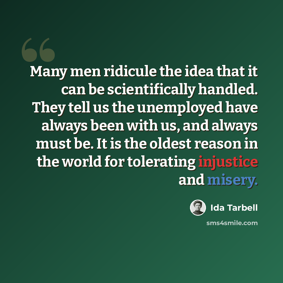 “Many men ridicule the idea that it can be scientifically handled. They tell us the unemployed have always been with us, and always must be. It is the oldest reason in the world for tolerating injustice and misery.” quote by Ida Tarbell